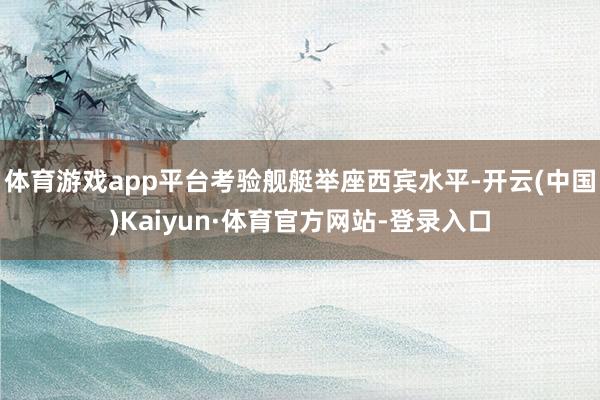 体育游戏app平台考验舰艇举座西宾水平-开云(中国)Kaiyun·体育官方网站-登录入口