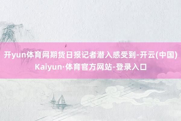 开yun体育网期货日报记者潜入感受到-开云(中国)Kaiyun·体育官方网站-登录入口
