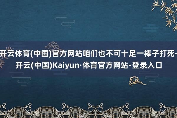 开云体育(中国)官方网站咱们也不可十足一棒子打死-开云(中国)Kaiyun·体育官方网站-登录入口