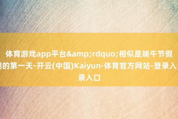 体育游戏app平台&rdquo;相似是端午节假期的第一天-开云(中国)Kaiyun·体育官方网站-登录入口