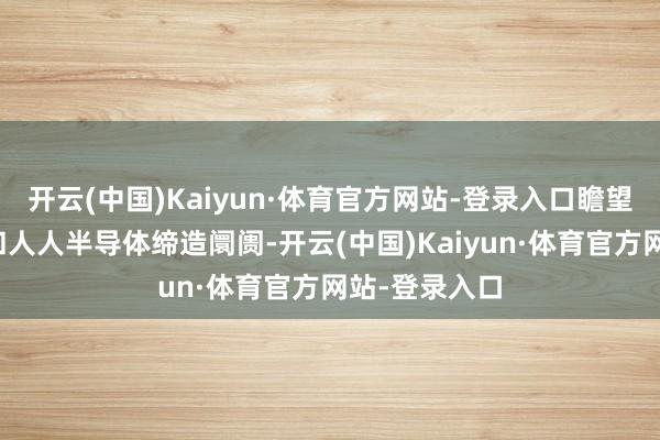 开云(中国)Kaiyun·体育官方网站-登录入口瞻望下半年中国和人人半导体缔造阛阓-开云(中国)Kaiyun·体育官方网站-登录入口