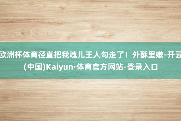 欧洲杯体育径直把我魂儿王人勾走了！外酥里嫩-开云(中国)Kaiyun·体育官方网站-登录入口