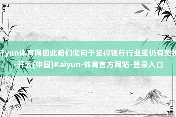 开yun体育网因此咱们倾向于觉得银行行业或仍有契机-开云(中国)Kaiyun·体育官方网站-登录入口