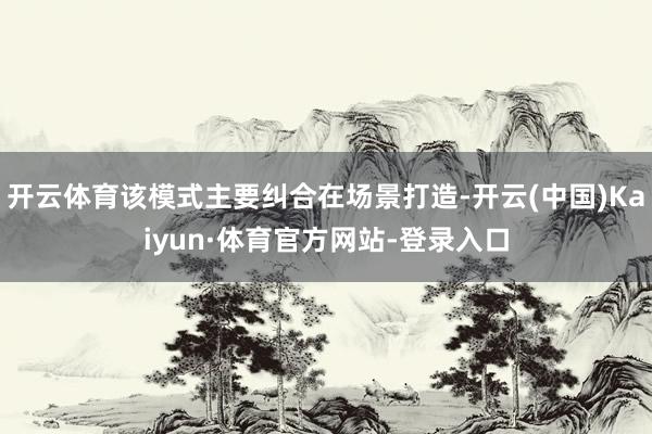 开云体育该模式主要纠合在场景打造-开云(中国)Kaiyun·体育官方网站-登录入口