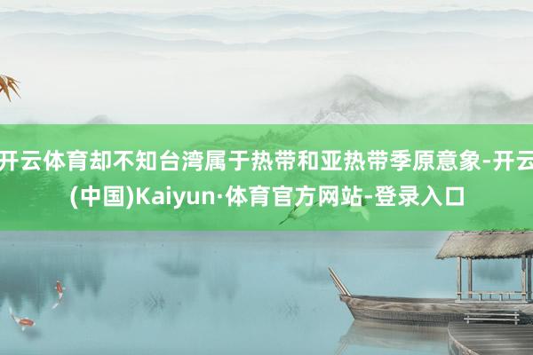 开云体育却不知台湾属于热带和亚热带季原意象-开云(中国)Kaiyun·体育官方网站-登录入口
