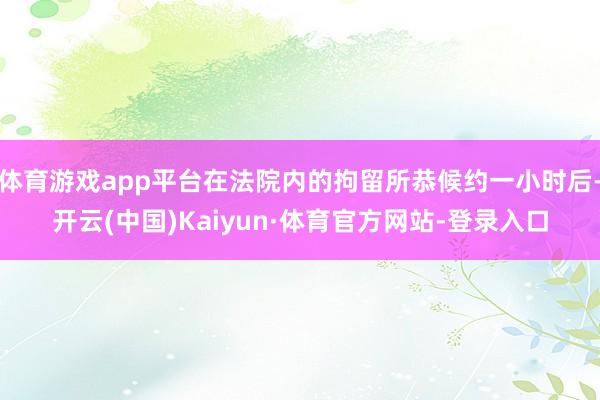 体育游戏app平台在法院内的拘留所恭候约一小时后-开云(中国)Kaiyun·体育官方网站-登录入口
