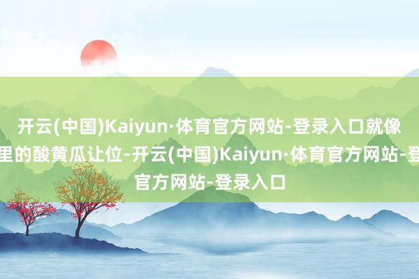 开云(中国)Kaiyun·体育官方网站-登录入口就像给汉堡里的酸黄瓜让位-开云(中国)Kaiyun·体育官方网站-登录入口