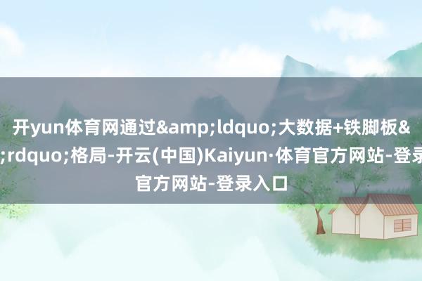 开yun体育网通过&ldquo;大数据+铁脚板&rdquo;格局-开云(中国)Kaiyun·体育官方网站-登录入口
