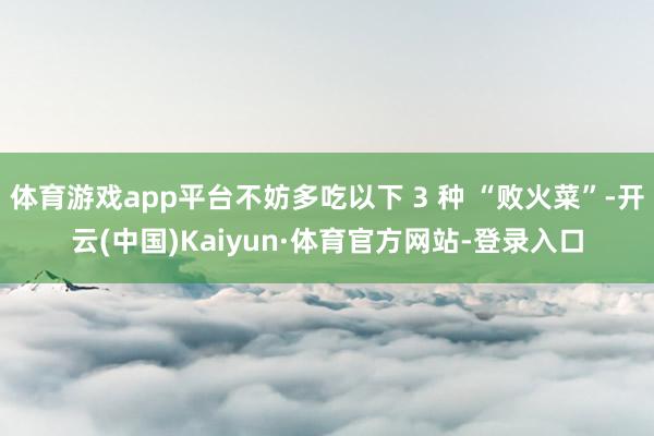 体育游戏app平台不妨多吃以下 3 种 “败火菜”-开云(中国)Kaiyun·体育官方网站-登录入口