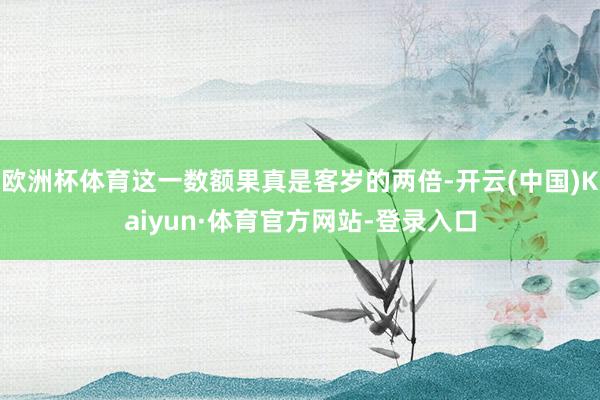 欧洲杯体育这一数额果真是客岁的两倍-开云(中国)Kaiyun·体育官方网站-登录入口