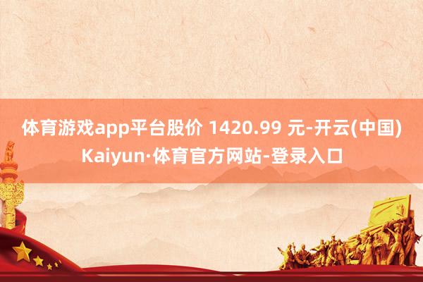 体育游戏app平台股价 1420.99 元-开云(中国)Kaiyun·体育官方网站-登录入口