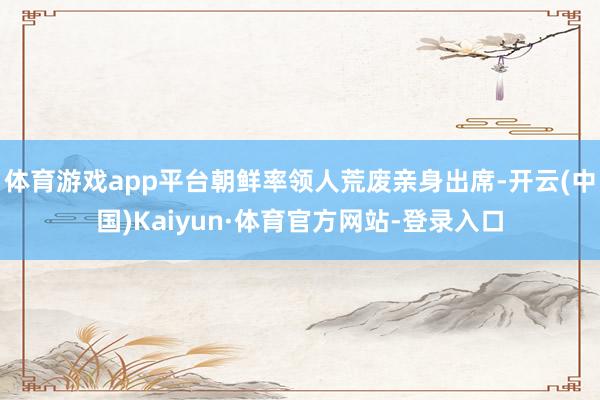 体育游戏app平台朝鲜率领人荒废亲身出席-开云(中国)Kaiyun·体育官方网站-登录入口