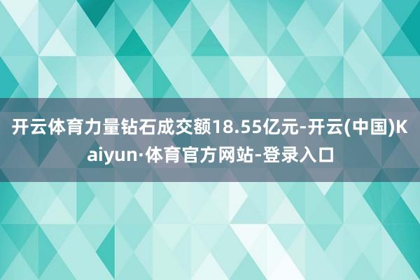 开云体育力量钻石成交额18.55亿元-开云(中国)Kaiyun·体育官方网站-登录入口