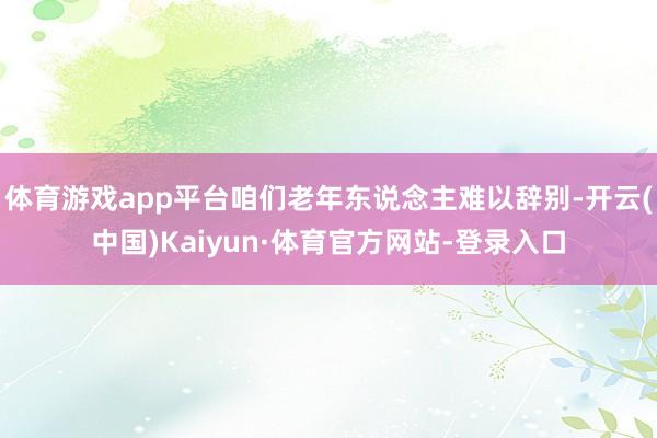 体育游戏app平台咱们老年东说念主难以辞别-开云(中国)Kaiyun·体育官方网站-登录入口
