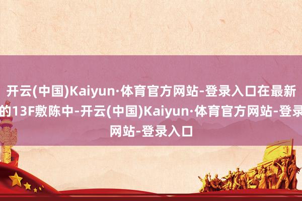 开云(中国)Kaiyun·体育官方网站-登录入口在最新表现的13F敷陈中-开云(中国)Kaiyun·体育官方网站-登录入口