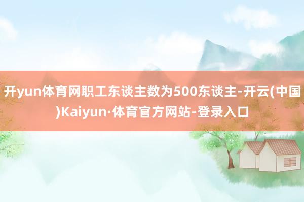 开yun体育网职工东谈主数为500东谈主-开云(中国)Kaiyun·体育官方网站-登录入口