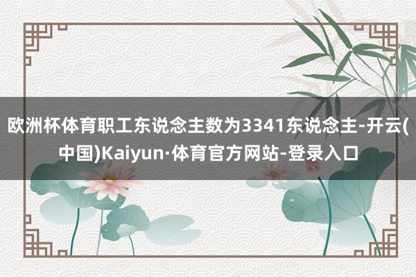 欧洲杯体育职工东说念主数为3341东说念主-开云(中国)Kaiyun·体育官方网站-登录入口