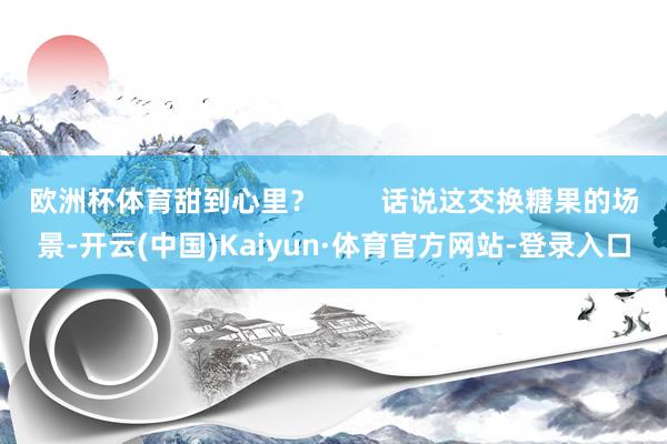 欧洲杯体育甜到心里？        话说这交换糖果的场景-开云(中国)Kaiyun·体育官方网站-登录入口