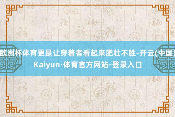 欧洲杯体育更是让穿着者看起来肥壮不胜-开云(中国)Kaiyun·体育官方网站-登录入口