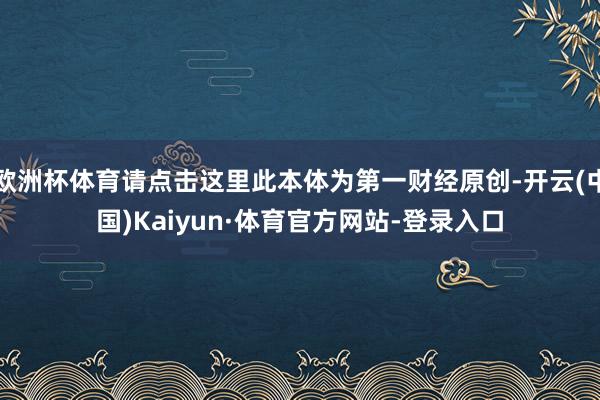 欧洲杯体育请点击这里此本体为第一财经原创-开云(中国)Kaiyun·体育官方网站-登录入口
