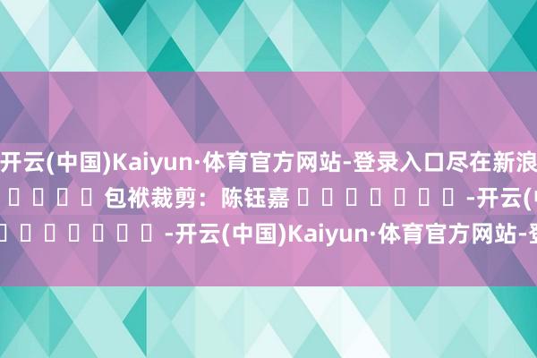 开云(中国)Kaiyun·体育官方网站-登录入口尽在新浪财经APP            						包袱裁剪：陈钰嘉 							-开云(中国)Kaiyun·体育官方网站-登录入口