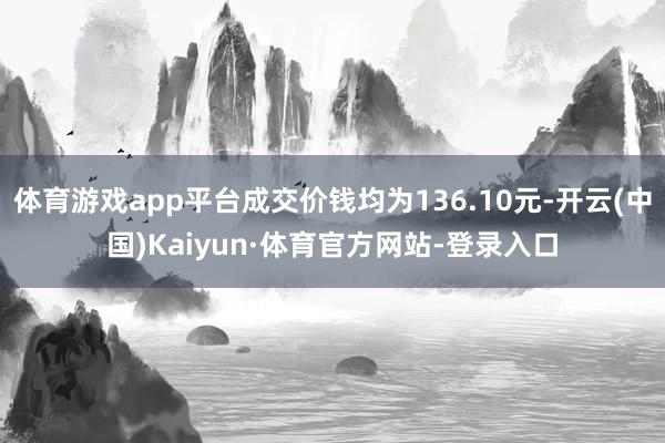 体育游戏app平台成交价钱均为136.10元-开云(中国)Kaiyun·体育官方网站-登录入口