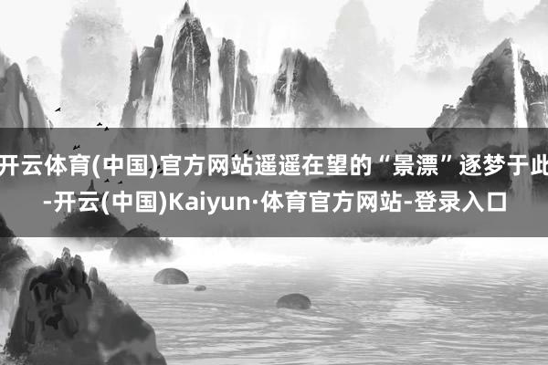 开云体育(中国)官方网站遥遥在望的“景漂”逐梦于此-开云(中国)Kaiyun·体育官方网站-登录入口