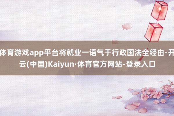 体育游戏app平台将就业一语气于行政国法全经由-开云(中国)Kaiyun·体育官方网站-登录入口