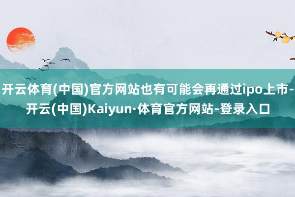 开云体育(中国)官方网站也有可能会再通过ipo上市-开云(中国)Kaiyun·体育官方网站-登录入口