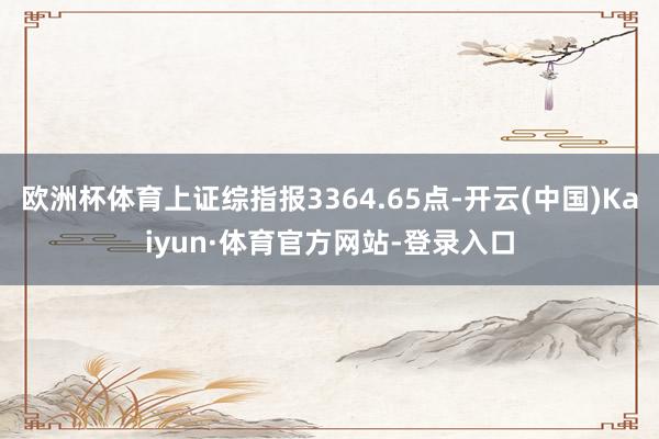 欧洲杯体育上证综指报3364.65点-开云(中国)Kaiyun·体育官方网站-登录入口