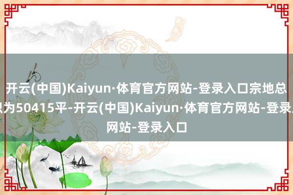 开云(中国)Kaiyun·体育官方网站-登录入口宗地总面积为50415平-开云(中国)Kaiyun·体育官方网站-登录入口