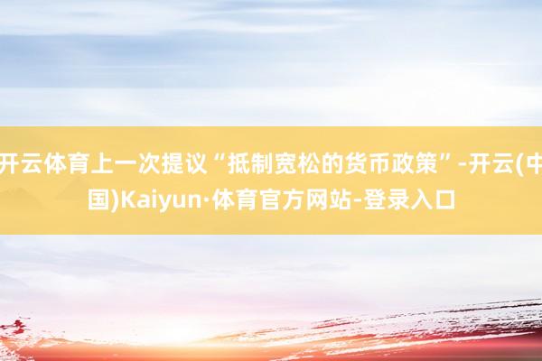开云体育上一次提议“抵制宽松的货币政策”-开云(中国)Kaiyun·体育官方网站-登录入口