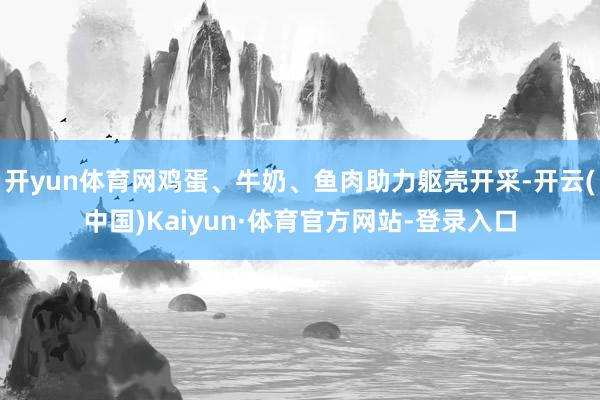 开yun体育网鸡蛋、牛奶、鱼肉助力躯壳开采-开云(中国)Kaiyun·体育官方网站-登录入口