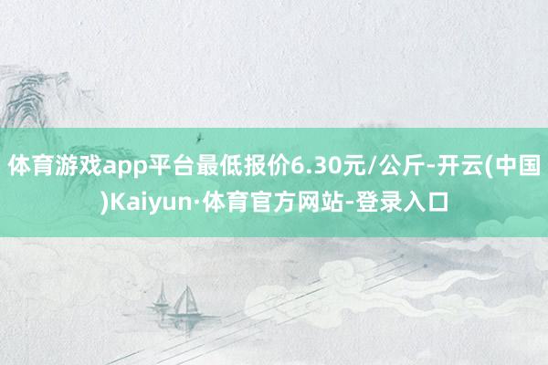 体育游戏app平台最低报价6.30元/公斤-开云(中国)Kaiyun·体育官方网站-登录入口