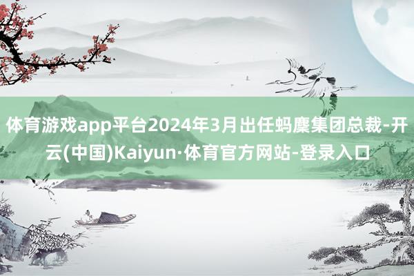 体育游戏app平台2024年3月出任蚂麇集团总裁-开云(中国)Kaiyun·体育官方网站-登录入口