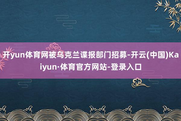 开yun体育网被乌克兰谍报部门招募-开云(中国)Kaiyun·体育官方网站-登录入口