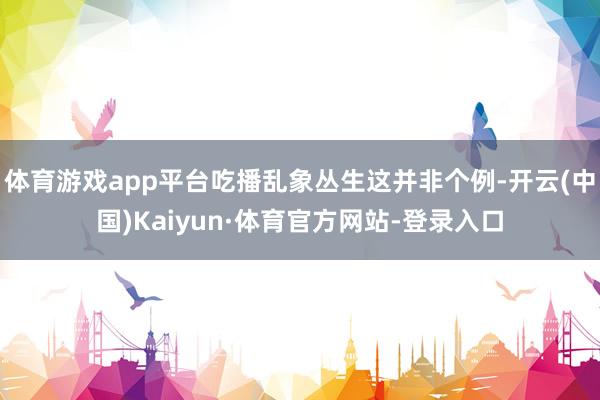 体育游戏app平台吃播乱象丛生这并非个例-开云(中国)Kaiyun·体育官方网站-登录入口