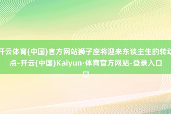 开云体育(中国)官方网站狮子座将迎来东谈主生的转动点-开云(中国)Kaiyun·体育官方网站-登录入口