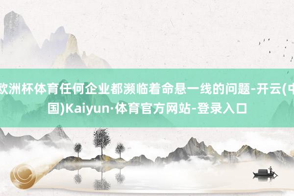 欧洲杯体育任何企业都濒临着命悬一线的问题-开云(中国)Kaiyun·体育官方网站-登录入口