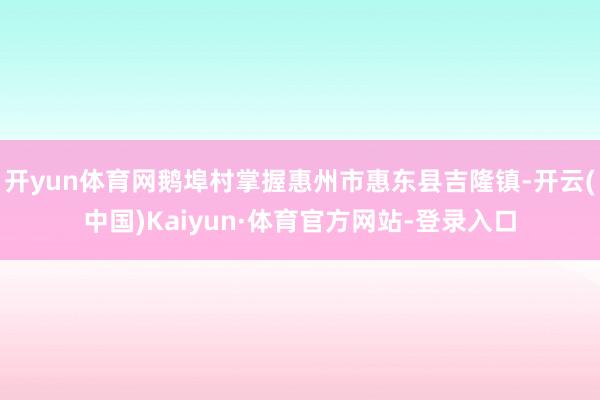 开yun体育网鹅埠村掌握惠州市惠东县吉隆镇-开云(中国)Kaiyun·体育官方网站-登录入口