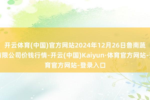 开云体育(中国)官方网站2024年12月26日鲁南蔬菜产业有限公司价钱行情-开云(中国)Kaiyun·体育官方网站-登录入口