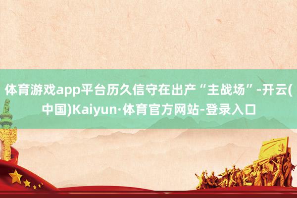 体育游戏app平台历久信守在出产“主战场”-开云(中国)Kaiyun·体育官方网站-登录入口