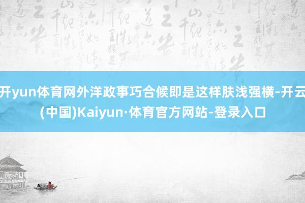 开yun体育网外洋政事巧合候即是这样肤浅强横-开云(中国)Kaiyun·体育官方网站-登录入口