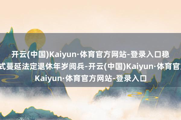 开云(中国)Kaiyun·体育官方网站-登录入口稳健有序鼓吹渐进式蔓延法定退休年岁阅兵-开云(中国)Kaiyun·体育官方网站-登录入口