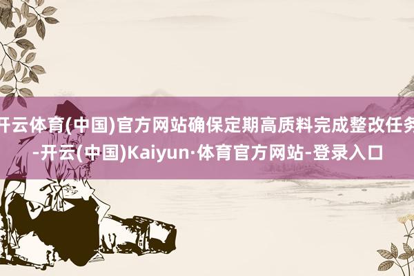 开云体育(中国)官方网站确保定期高质料完成整改任务-开云(中国)Kaiyun·体育官方网站-登录入口