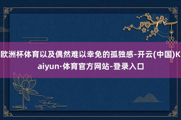 欧洲杯体育以及偶然难以幸免的孤独感-开云(中国)Kaiyun·体育官方网站-登录入口